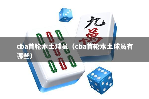 cba首轮本土球员（cba首轮本土球员有哪些）